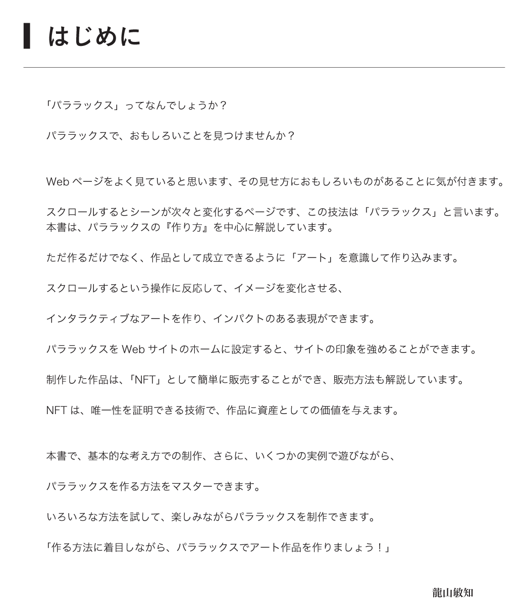 [■はじめに]「パララックス」ってなんでしょうか？パララックスで、おもしろいことを見つけませんか？Webページをよく見ていると思います、その見せ方におもしろいものがあることに気が付きます。スクロールするとシーンが次々と変化するページです、この技法は「パララックス」といいます。本書は、パララックスの『作り方』を中心に解説しています。ただ作るだけでなく、作品として成立できるように「アート」を意識して作り込みます。スクロールするという操作に反応して、イメージを変化させる、インタラクティブなアートを作り、インパクトのある表現ができます。パララックスをWebサイトのホームに設定すると、サイトの印象を強めることができます。制作した作品は、「NFT」として簡単に販売することができ、販売方法も解説しています。NFTは、作品に唯一性を証明できる技術で、資産としての価値を作品に与えます。本書で、基本的な考え方での制作、さらに、いくつかの実例で遊びながら、パララックスを作る方法をマスターできます。いろいろな方法を試して、楽しみながらパララックスを制作できます。「作る方法に着目しながら、パララックスでアート作品を作りましょう！」龍山敏知